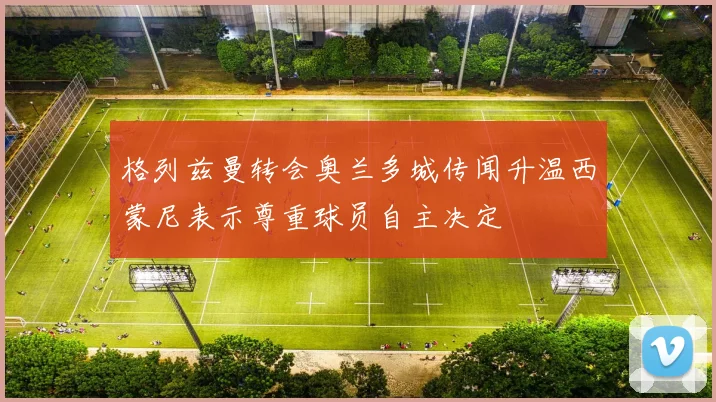 格列兹曼转会奥兰多城传闻升温西蒙尼表示尊重球员自主决定