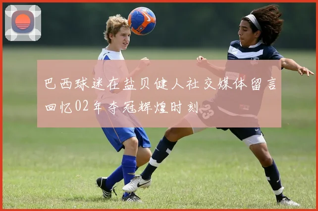 巴西球迷在盐贝健人社交媒体留言回忆02年夺冠辉煌时刻